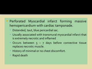    Perforated Myocardial infarct forming massive
    hemopericardium with cardiac tamponade.
     Distended, taut, blue pericardial sac.
     Usually associated with transmural myocardial infarct that
      is extremely necrotic and inflamed
     Occurs between 5 – 7 days before connective tissue
      replaces necrotic muscle.
     History of minimal or no chest discomfort.
     Rapid death
 
