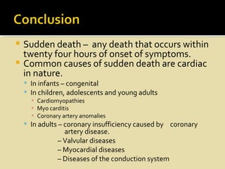  Sudden death – any death that occurs within
  twenty four hours of onset of symptoms.
 Common causes of sudden death are cardiac
  in nature.
     In infants – congenital
     In children, adolescents and young adults
      ▪ Cardiomyopathies
      ▪ Myo carditis
      ▪ Coronary artery anomalies
     In adults – coronary insufficiency caused by coronary
                 artery disease.
               – Valvular diseases
               – Myocardial diseases
               – Diseases of the conduction system
 