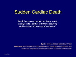 Sudden Cardiac Death
By: Dr. Ismah, Medical Department HKK
Reference: ACC/AHA/ESC 2006 guidelines for management of patients with
ventricular arrhythmias and the prevention of sudden cardiac death
8/6/2014 1
‘Death from an unexpected circulatory arrest,
usually due to a cardiac arrhythmia occurring
within an hour of the onset of symptoms’
 