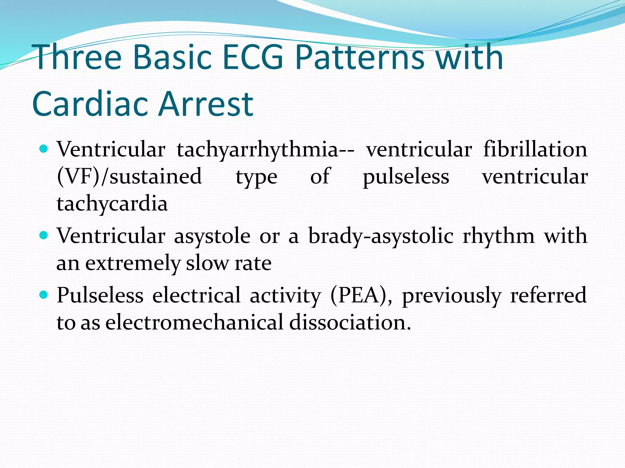 Three Basic ECG Patterns with
Cardiac Arrest
 Ventricular tachyarrhythmia-- ventricular fibrillation
(VF)/sustained type of pulseless ventricular
tachycardia
 Ventricular asystole or a brady-asystolic rhythm with
an extremely slow rate
 Pulseless electrical activity (PEA), previously referred
to as electromechanical dissociation.
 
