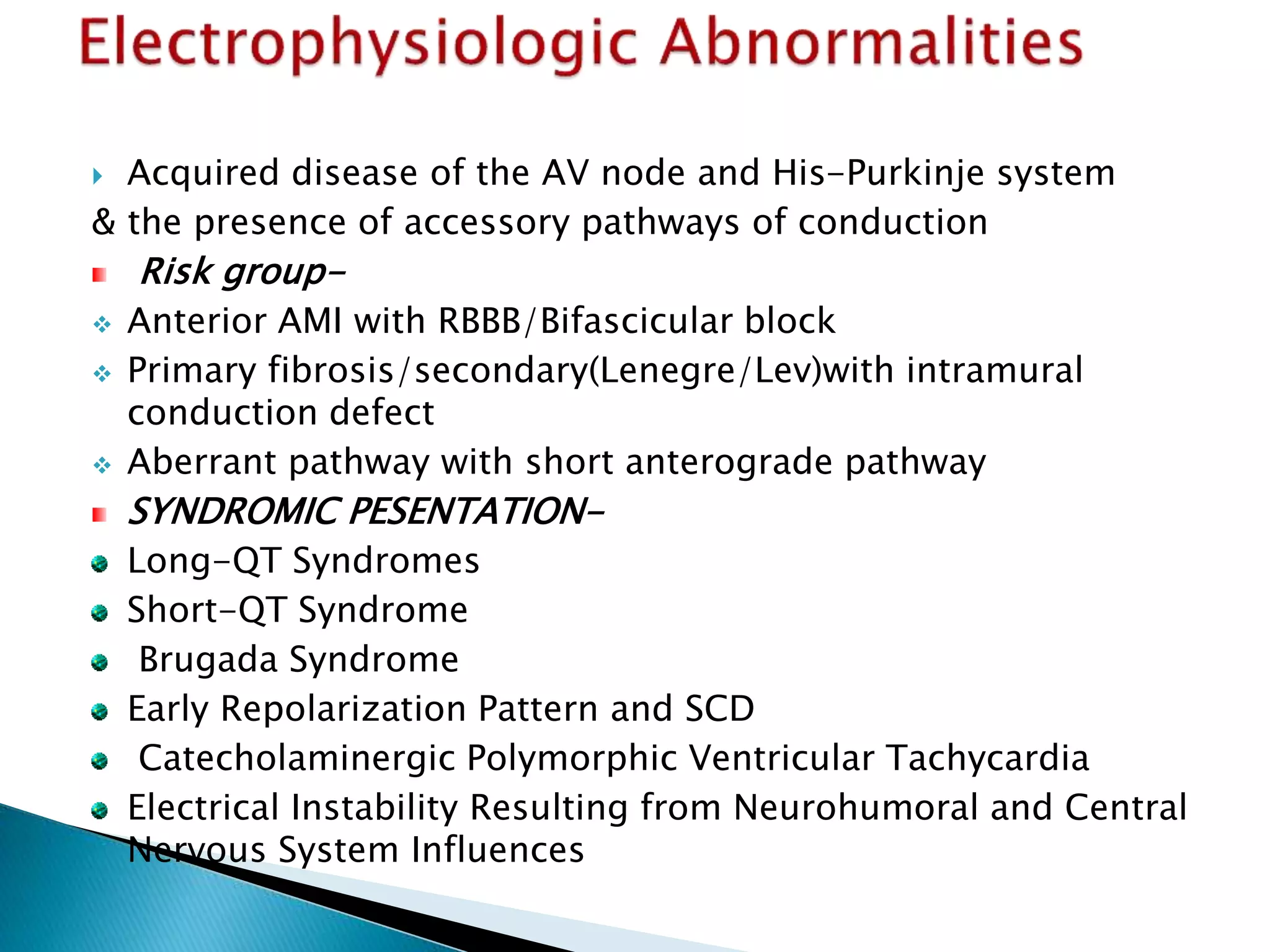 Acquired disease of the AV node and His-Purkinje system
& the presence of accessory pathways of conduction
Risk group-
 Anterior AMI with RBBB/Bifascicular block
 Primary fibrosis/secondary(Lenegre/Lev)with intramural
conduction defect
 Aberrant pathway with short anterograde pathway
SYNDROMIC PESENTATION-
Long-QT Syndromes
Short-QT Syndrome
Brugada Syndrome
Early Repolarization Pattern and SCD
Catecholaminergic Polymorphic Ventricular Tachycardia
Electrical Instability Resulting from Neurohumoral and Central
Nervous System Influences
 