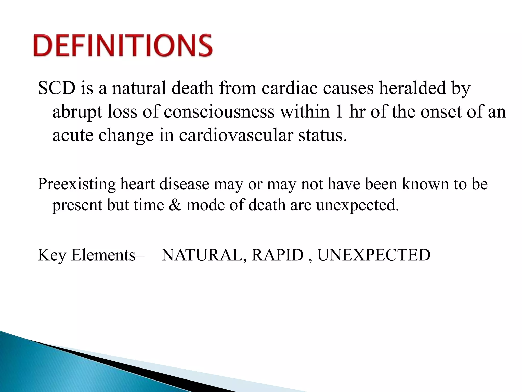 SCD is a natural death from cardiac causes heralded by
abrupt loss of consciousness within 1 hr of the onset of an
acute change in cardiovascular status.
Preexisting heart disease may or may not have been known to be
present but time & mode of death are unexpected.
Key Elements– NATURAL, RAPID , UNEXPECTED
 