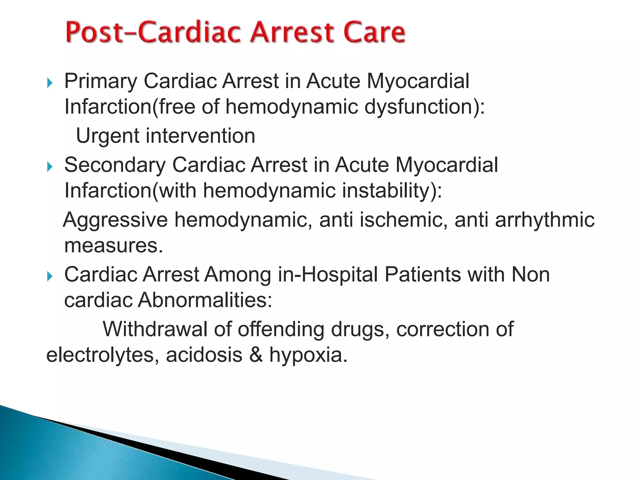  Primary Cardiac Arrest in Acute Myocardial
Infarction(free of hemodynamic dysfunction):
Urgent intervention
 Secondary Cardiac Arrest in Acute Myocardial
Infarction(with hemodynamic instability):
Aggressive hemodynamic, anti ischemic, anti arrhythmic
measures.
 Cardiac Arrest Among in-Hospital Patients with Non
cardiac Abnormalities:
Withdrawal of offending drugs, correction of
electrolytes, acidosis & hypoxia.
 