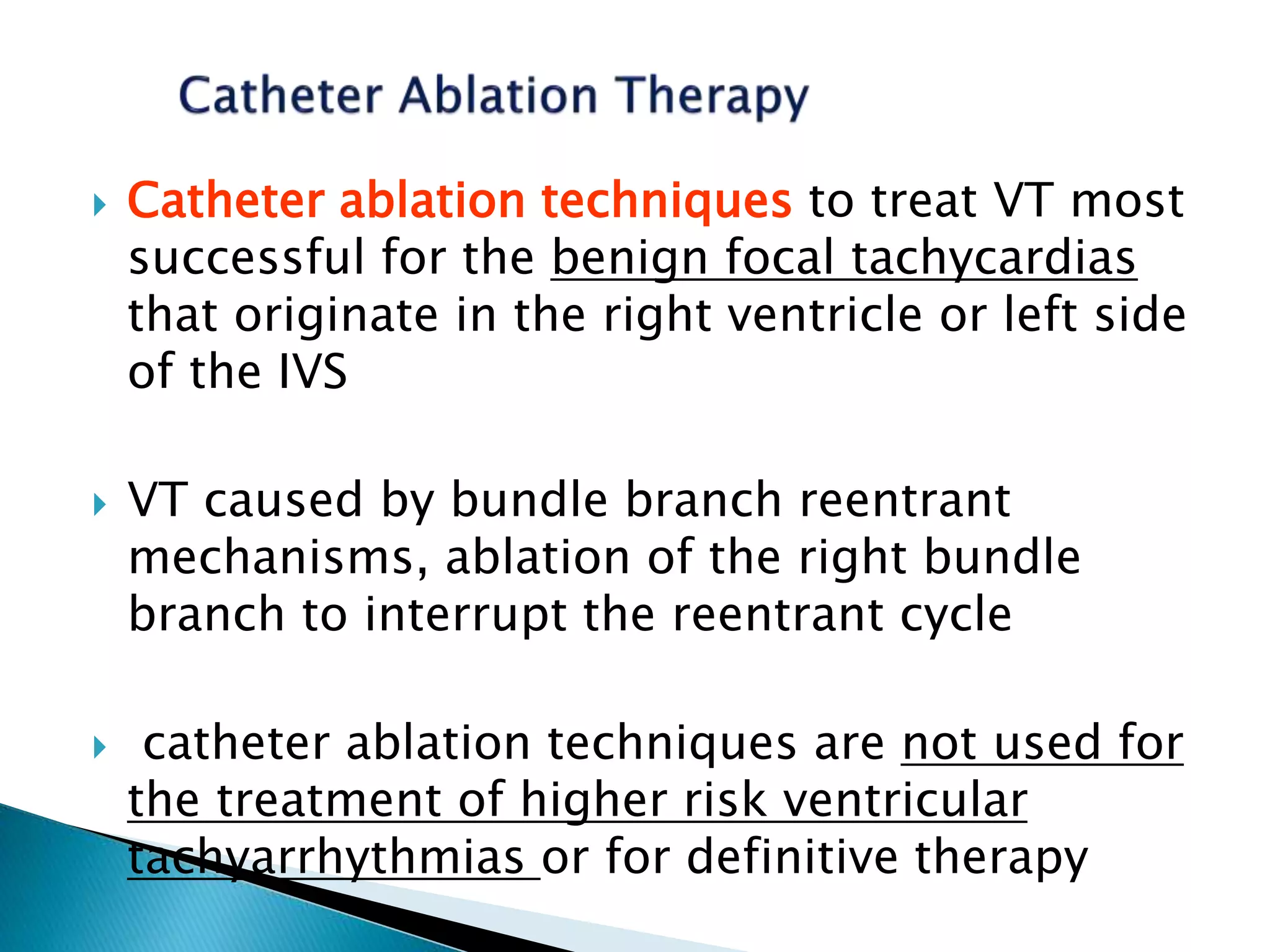  Catheter ablation techniques to treat VT most
successful for the benign focal tachycardias
that originate in the right ventricle or left side
of the IVS
 VT caused by bundle branch reentrant
mechanisms, ablation of the right bundle
branch to interrupt the reentrant cycle
 catheter ablation techniques are not used for
the treatment of higher risk ventricular
tachyarrhythmias or for definitive therapy
 