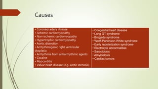 Causes
• Coronary artery disease
• ischemic cardiomyopathy
• Non-ischemic cardiomyopathy
• Hypertrophic cardiomyopathy
• Aortic dissection
• Arrhythmogenic right ventricular
dysplasia
• Arrhythmia from antiarrhythmic agents
• Cocaine
• Myocarditis
• Valvar heart disease (e.g. aortic stenosis)
• Congenital heart disease
• Long QT syndrome
• Brugada syndrome
• Wolff-Parkinson-White syndrome
• Early repolarization syndrome
• Electrolyte abnormalities
• Sarcoidosis
• Amyloidosis
• Cardiac tumors
 