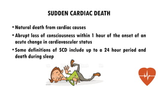 SUDDEN CARDIAC DEATH
•Natural death from cardiac causes
•Abrupt loss of consciousness within 1 hour of the onset of an
acute change in cardiovascular status
•Some definitions of SCD include up to a 24 hour period and
death during sleep
 