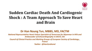 Sudden Cardiac Death And Cardiogenic
Shock : A Team Approach To Save Heart
and Brain
Dr Han Naung Tun, MBBS, MD, FACTM
National Representative Heart Failure Specialist of Tomorrow for Myanmar in HFA and
Ambassador of Echocardiography in EACVI, ESC
Council of Clinical Practice and Working Groups of European Society of Cardiology ,
France
Twitter : @HanCardiomd
 