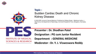 PES Institute of Medical Sciences & Research
Presenter : Dr. Shodhan Patel
Designation : PG cum Junior Resident
Department : GENERAL MEDICINE
Moderator : Dr. Y. J. Visweswara Reddy
Topic :
Sudden Cardiac Death and Chronic
Kidney Disease
© 2022 APIK Journal of Internal Medicine | Published by Wolters Kluwer - Medknow, Author-->
Vijoy Kumar Jha Department of Nephrology, Command Hospital Air Force, Bengaluru, Karnataka,
India
 