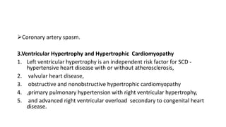 Coronary artery spasm.
3.Ventricular Hypertrophy and Hypertrophic Cardiomyopathy
1. Left ventricular hypertrophy is an independent risk factor for SCD -
hypertensive heart disease with or without atherosclerosis,
2. valvular heart disease,
3. obstructive and nonobstructive hypertrophic cardiomyopathy
4. ,primary pulmonary hypertension with right ventricular hypertrophy,
5. and advanced right ventricular overload secondary to congenital heart
disease.
 