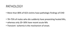 PATHOLOGY
• More than 80% of SCD victims have pathologic findings of CHD
• 70–75% of males who die suddenly have preexisting healed MIs,
• whereas only 20–30% have recent acute MIs
• Transient ischemia Is the mechanism of onset.
 