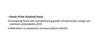 • Onset of the Terminal Event
Increasing heart rate and advancing grades of ventricular ectopy are
common antecedents of VF.
Alterations in autonomic nervous system activity
 