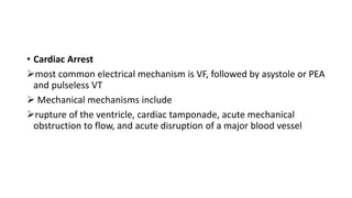 • Cardiac Arrest
most common electrical mechanism is VF, followed by asystole or PEA
and pulseless VT
 Mechanical mechanisms include
rupture of the ventricle, cardiac tamponade, acute mechanical
obstruction to flow, and acute disruption of a major blood vessel
 