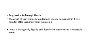 • Progression to Biologic Death
• The onset of irreversible brain damage usually begins within 4 to 6
minutes after loss of cerebral circulation
• Death is biologically, legally, and literally an absolute and irreversible
event
 