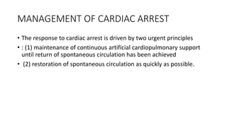 MANAGEMENT OF CARDIAC ARREST
• The response to cardiac arrest is driven by two urgent principles
• : (1) maintenance of continuous artificial cardiopulmonary support
until return of spontaneous circulation has been achieved
• (2) restoration of spontaneous circulation as quickly as possible.
 