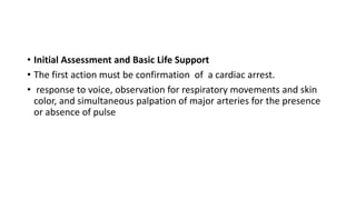 • Initial Assessment and Basic Life Support
• The first action must be confirmation of a cardiac arrest.
• response to voice, observation for respiratory movements and skin
color, and simultaneous palpation of major arteries for the presence
or absence of pulse
 
