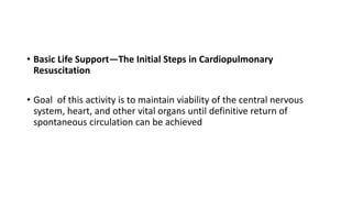 • Basic Life Support—The Initial Steps in Cardiopulmonary
Resuscitation
• Goal of this activity is to maintain viability of the central nervous
system, heart, and other vital organs until definitive return of
spontaneous circulation can be achieved
 