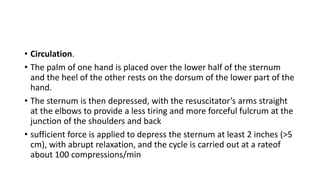 • Circulation.
• The palm of one hand is placed over the lower half of the sternum
and the heel of the other rests on the dorsum of the lower part of the
hand.
• The sternum is then depressed, with the resuscitator’s arms straight
at the elbows to provide a less tiring and more forceful fulcrum at the
junction of the shoulders and back
• sufficient force is applied to depress the sternum at least 2 inches (>5
cm), with abrupt relaxation, and the cycle is carried out at a rateof
about 100 compressions/min
 
