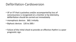 Defibrillation-Cardioversion
• VF or VT that is pulseless and/or accompanied by loss of
consciousness is recognized on a monitor or by telemetry,
defibrillation should be carried out immediately
• monophasic devices 360 J initially
• Biphasic devices 120 to 200 J
• Failure of the initial shock to provide an effective rhythm is a poor
prognostic sign.
 