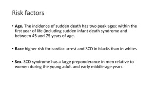 Risk factors
• Age. The incidence of sudden death has two peak ages: within the
first year of life (including sudden infant death syndrome and
between 45 and 75 years of age.
• Race higher risk for cardiac arrest and SCD in blacks than in whites
• Sex. SCD syndrome has a large preponderance in men relative to
women during the young adult and early middle-age years
 