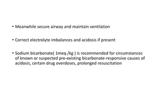 • Meanwhile secure airway and maintain ventilation
• Correct electrolyte imbalances and acidosis if present
• Sodium bicarbonate( 1meq /kg ) is recommended for circumstances
of known or suspected pre-existing bicarbonate-responsive causes of
acidosis, certain drug overdoses, prolonged resuscitation
 