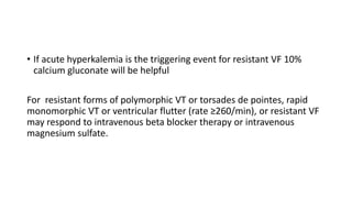 • If acute hyperkalemia is the triggering event for resistant VF 10%
calcium gluconate will be helpful
For resistant forms of polymorphic VT or torsades de pointes, rapid
monomorphic VT or ventricular flutter (rate ≥260/min), or resistant VF
may respond to intravenous beta blocker therapy or intravenous
magnesium sulfate.
 