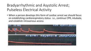Bradyarrhythmic and Asystolic Arrest;
Pulseless Electrical Activity
• When a person develops this form of cardiac arrest we should focus
on establishing cardiorespiratory status i.e., continue CPR, intubate,
and establish intravenous access
 