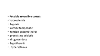 • Possible reversible causes
• Hypovolemia
• hypoxia
• cardiac tamponade
• tension pneumothorax
• preexisting acidosis
• drug overdose
• hypothermia
• hyperkalemia
 