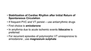 • Stabilization of Cardiac Rhythm after Initial Return of
Spontaneous Circulation
• If frequent PVC and VT persist – use antiarrythmic drugs
• First choice is amiodarone
• In arrythmia due to acute ischemic events lidocaine is
preferred
• For recurrent episodes of polymorphic VT unresponsive to
amiodarone , use magnesium sulphate
 