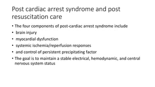 Post cardiac arrest syndrome and post
resuscitation care
• The four components of post-cardiac arrest syndrome include
• brain injury
• myocardial dysfunction
• systemic ischemia/reperfusion responses
• and control of persistent precipitating factor
• The goal is to maintain a stable electrical, hemodynamic, and central
nervous system status
 