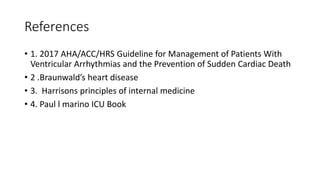 References
• 1. 2017 AHA/ACC/HRS Guideline for Management of Patients With
Ventricular Arrhythmias and the Prevention of Sudden Cardiac Death
• 2 .Braunwald’s heart disease
• 3. Harrisons principles of internal medicine
• 4. Paul l marino ICU Book
 