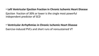 • Left Ventricular Ejection Fraction in Chronic Ischemic Heart Disease
Ejection fraction of 30% or lower is the single most powerful
independent predictor of SCD
• Ventricular Arrhythmias in Chronic Ischemic Heart Disease
Exercise-induced PVCs and short runs of nonsustained VT
 