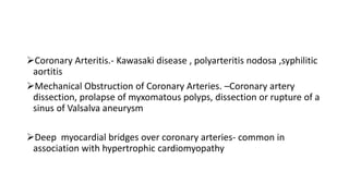 Coronary Arteritis.- Kawasaki disease , polyarteritis nodosa ,syphilitic
aortitis
Mechanical Obstruction of Coronary Arteries. –Coronary artery
dissection, prolapse of myxomatous polyps, dissection or rupture of a
sinus of Valsalva aneurysm
Deep myocardial bridges over coronary arteries- common in
association with hypertrophic cardiomyopathy
 