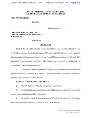 Original content © 2022 Talcott Franklin P.C.
No claim to government works.
IN THE UNITED STATES DISTRICT COURT
FOR THE EASTERN DISTRICT OF KENTUCKY
CITY OF PIKEVILLE,
Plaintiff,
v.
Civil Action No. ___________
CEBRIDGE ACQUISITION, LLC,
CEQUEL III COMMUNICATIONS II, LLC,
& ALTICE USA,
Defendants.
COMPLAINT
Plaintiff, the City of Pikeville, by counsel Russell Davis, The Law Firm of Linda K. Ain,
The Webb Law Centre, PLLC, Talcott Franklin P.C., and Franklin Scott Conway LLP, alleges the
following against Cebridge Acquisition, LLC, and Cequel III Communications II, LLC, each d/b/a
Suddenlink Communications, and Altice USA (collectively referenced as “Suddenlink” or
“Defendants”), on information and belief:
1. This dispute concerns Suddenlink’s failure to pay amounts owed for uncured and
unpaid violations of Ordinance # 0-2009-022, which established a Suddenlink franchise in
Pikeville for the operation of cable television.
I. PARTIES, JURISDICTION, AND VENUE
2. Plaintiff the City of Pikeville is a Kentucky municipality.
3. Defendant Cebridge Acquisition, LLC is a Delaware corporation with its principal
place of business in Long Island City, New York.
4. Defendant Cequel III Communications II, LLC (“Franchisee”) is a Delaware
corporation with its principal place of business in St. Louis, Missouri.
Case: 7:22-cv-00064-REW-EBA Doc #: 1 Filed: 07/11/22 Page: 1 of 9 - Page ID#: 1
 