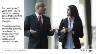 5 ©  2015   GlobalLogic Inc.  All  Rights  Reserved.
But  over  the  last  5  
years  or  so,  you’ve  
had  an  increasing  
sense  that  something  
fundamental  has  
changed.
Nimble  competitors,  
enabled  by  software,  
have  begun  to  
encroach  on  your  
market  and  to  
introduce  new  
business  models
 