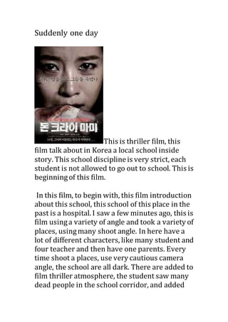 Suddenly one day
This is thriller film, this
film talk about in Korea a local school inside
story. This school disciplineis very strict, each
student is not allowed to go out to school. This is
beginningof this film.
In this film, to begin with, this film introduction
about this school, this school of this place in the
past is a hospital. I saw a few minutes ago, this is
film usinga variety of angle and took a variety of
places, usingmany shoot angle. In here have a
lot of different characters, like many student and
four teacher and then have one parents. Every
time shoot a places, use very cautious camera
angle, the school are all dark. There are added to
film thriller atmosphere, the student saw many
dead people in the school corridor, and added
 