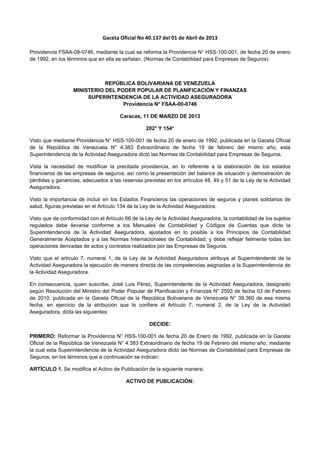 Gaceta Oficial No 40.137 del 01 de Abril de 2013 
Providencia FSAA-08-0746, mediante la cual se reforma la Providencia N° HSS-100-001, de fecha 20 de enero
de 1992, en los términos que en ella se señalan. (Normas de Contabilidad para Empresas de Seguros)
REPÚBLICA BOLIVARIANA DE VENEZUELA
MINISTERIO DEL PODER POPULAR DE PLANIFICACIÓN Y FINANZAS
SUPERINTENDENCIA DE LA ACTIVIDAD ASEGURADORA
Providencia N° FSAA-00-0746
Caracas, 11 DE MARZO DE 2013
202° Y 154°
Visto que mediante Providencia N° HSS-100-001 de fecha 20 de enero de 1992, publicada en la Gaceta Oficial
de la República de Venezuela N° 4.383 Extraordinario de fecha 19 de febrero del mismo año, esta
Superintendencia de la Actividad Aseguradora dictó las Normas de Contabilidad para Empresas de Seguros.
Vista la necesidad de modificar la precitada providencia, en lo referente a la elaboración de los estados
financieros de las empresas de seguros, así como la presentación del balance de situación y demostración de
pérdidas y ganancias, adecuados a las reservas previstas en los artículos 48, 49 y 51 de la Ley de la Actividad
Aseguradora.
Visto la importancia de incluir en los Estados Financieros las operaciones de seguros y planes solidarios de
salud, figuras previstas en el Artículo 134 de la Ley de la Actividad Aseguradora.
Visto que de conformidad con el Artículo 66 de la Ley de la Actividad Aseguradora, la contabilidad de los sujetos
regulados debe llevarse conforme a los Manuales de Contabilidad y Códigos de Cuentas que dicte la
Superintendencia de la Actividad Aseguradora, ajustados en lo posible a los Principios de Contabilidad
Generalmente Aceptados y a las Normas Internacionales de Contabilidad; y debe reflejar fielmente todas las
operaciones derivadas de actos y contratos realizados por las Empresas de Seguros.
Visto que el artículo 7, numeral 1, de la Ley de la Actividad Aseguradora atribuye al Superintendente de la
Actividad Aseguradora la ejecución de manera directa de las competencias asignadas a la Superintendencia de
la Actividad Aseguradora.
En consecuencia, quien suscribe, José Luis Pérez, Superintendente de la Actividad Aseguradora, designado
según Resolución del Ministro del Poder Popular de Planificación y Finanzas N° 2593 de fecha 03 de Febrero
de 2010, publicada en la Gaceta Oficial de la República Bolivariana de Venezuela N° 39.360 de esa misma
fecha, en ejercicio de la atribución que le confiere el Artículo 7, numeral 2, de la Ley de la Actividad
Aseguradora, dicta las siguientes:
DECIDE:
PRIMERO: Reformar la Providencia N° HSS-100-001 de fecha 20 de Enero de 1992, publicada en la Gaceta
Oficial de la República de Venezuela N° 4.383 Extraordinario de fecha 19 de Febrero del mismo año, mediante
la cual esta Superintendencia de la Actividad Aseguradora dictó las Normas de Contabilidad para Empresas de
Seguros, en los términos que a continuación se indican:
ARTÍCULO 1. Se modifica el Activo de Publicación de la siguiente manera:
ACTIVO DE PUBLICACIÓN:
 