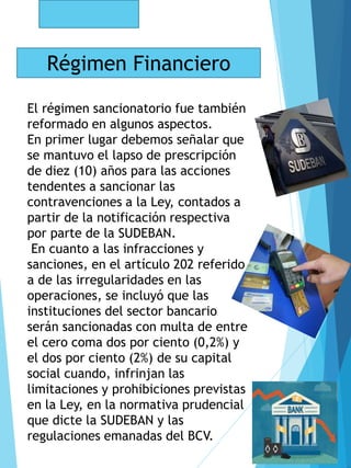 Régimen Financiero
El régimen sancionatorio fue también
reformado en algunos aspectos.
En primer lugar debemos señalar que
se mantuvo el lapso de prescripción
de diez (10) años para las acciones
tendentes a sancionar las
contravenciones a la Ley, contados a
partir de la notificación respectiva
por parte de la SUDEBAN.
En cuanto a las infracciones y
sanciones, en el artículo 202 referido
a de las irregularidades en las
operaciones, se incluyó que las
instituciones del sector bancario
serán sancionadas con multa de entre
el cero coma dos por ciento (0,2%) y
el dos por ciento (2%) de su capital
social cuando, infrinjan las
limitaciones y prohibiciones previstas
en la Ley, en la normativa prudencial
que dicte la SUDEBAN y las
regulaciones emanadas del BCV.
 