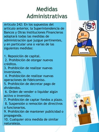 Medidas
Administrativas
Articulo 242: En los supuestos del
artículo anterior, la Superintendencia de
Bancos y Otras Instituciones Financieras
adoptará todas las medidas de
administración que juzgue pertinentes,
y en particular una o varias de las
siguientes medidas:
1. Reposición de capital.
2. Prohibición de otorgar nuevos
créditos.
3. Prohibición de realizar nuevas
inversiones.
4. Prohibición de realizar nuevas
operaciones de fideicomiso.
5. Prohibición de decretar pago de
dividendos.
6. Orden de vender o liquidar algún
activo o inversión.
7. Prohibición de captar fondos a plazo.
8. Suspensión o remoción de directivos
o funcionarios.
9. Prohibición de mantener publicidad o
propaganda.
10. Cualquier otra medida de similar
naturaleza.
 