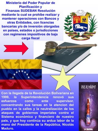 Ministerio del Poder Popular de
Planificación y
Finanzas SUDEBAN Resolución
mediante la cual se prohíbe realizar y
mantener operaciones con Bancos y
otras Entidades, con licencias
bancarias y/o de inversión otorgadas
en paises, estados o jurisdicciones
con regimenes impositivos de baja
carga fiscal
Con la llegada de la Revolución Bolivariana en
1999, la Superintendencia renovó sus
esfuerzos como ente supervisor,
concentrando sus tareas en la atencion del
pueblo en la calles y la neutralización de los
ataques de gobiernos imperiales contra el
Sistema económico y financiero de nuestro
país, y que hoy continúa su ardua labor de la
mano del Presidente de la República, Nicolás
Maduro.
 