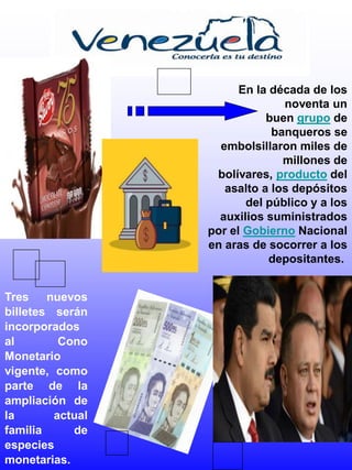 Tres nuevos
billetes serán
incorporados
al Cono
Monetario
vigente, como
parte de la
ampliación de
la actual
familia de
especies
monetarias.
En la década de los
noventa un
buen grupo de
banqueros se
embolsillaron miles de
millones de
bolívares, producto del
asalto a los depósitos
del público y a los
auxilios suministrados
por el Gobierno Nacional
en aras de socorrer a los
depositantes.
 