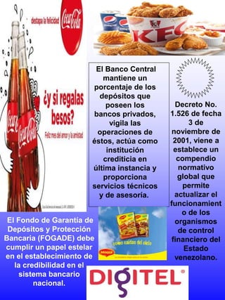 Decreto No.
1.526 de fecha
3 de
noviembre de
2001, viene a
establece un
compendio
normativo
global que
permite
actualizar el
funcionamient
o de los
organismos
de control
financiero del
Estado
venezolano.
El Fondo de Garantía de
Depósitos y Protección
Bancaria (FOGADE) debe
cumplir un papel estelar
en el establecimiento de
la credibilidad en el
sistema bancario
nacional.
El Banco Central
mantiene un
porcentaje de los
depósitos que
poseen los
bancos privados,
vigila las
operaciones de
éstos, actúa como
institución
crediticia en
última instancia y
proporciona
servicios técnicos
y de asesoría.
 