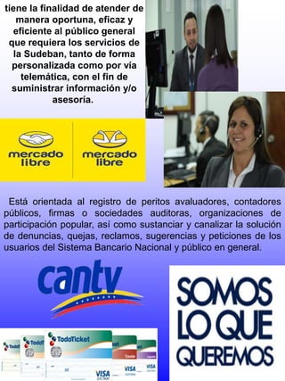 tiene la finalidad de atender de
manera oportuna, eficaz y
eficiente al público general
que requiera los servicios de
la Sudeban, tanto de forma
personalizada como por vía
telemática, con el fin de
suministrar información y/o
asesoría.
Está orientada al registro de peritos avaluadores, contadores
públicos, firmas o sociedades auditoras, organizaciones de
participación popular, así como sustanciar y canalizar la solución
de denuncias, quejas, reclamos, sugerencias y peticiones de los
usuarios del Sistema Bancario Nacional y público en general.
 