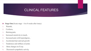 CLINICAL FEATURES
 Stage One(Acute stage – 6 to 8 weeks after inury)
1. Warmth,
2. Coolness,
3. Burning pain,
4. Increased sensitivity to touch,
5. Increased pain with hyperalgesia ,
6. Accelerated hair and nail growth
7. Tenderness and stiffness of joints
8. Bone changes on X-ray
9. Decreased sympathetic activity.
 