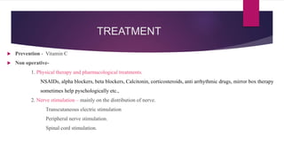 TREATMENT
 Prevention - Vitamin C
 Non operative-
1. Physical therapy and pharmacological treatments.
NSAIDs, alpha blockers, beta blockers, Calcitonin, corticosteroids, anti arrhythmic drugs, mirror box therapy
sometimes help pyschologically etc.,
2. Nerve stimulation – mainly on the distribution of nerve.
Transcutaneous electric stimulation
Peripheral nerve stimulation.
Spinal cord stimulation.
 