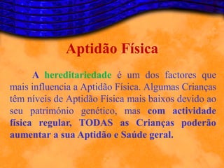 Aptidão Física
      A hereditariedade é um dos factores que
mais influencia a Aptidão Física. Algumas Crianças
têm níveis de Aptidão Física mais baixos devido ao
seu património genético, mas com actividade
física regular, TODAS as Crianças poderão
aumentar a sua Aptidão e Saúde geral.
 