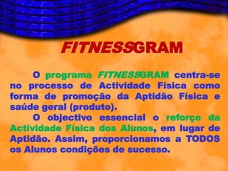 FITNESSGRAM
     O programa FITNESSGRAM centra-se
no processo de Actividade Física como
forma de promoção da Aptidão Física e
saúde geral (produto).
     O objectivo essencial o reforço da
Actividade Física dos Alunos, em lugar de
Aptidão. Assim, proporcionamos a TODOS
os Alunos condições de sucesso.
 