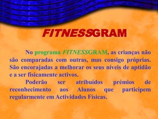FITNESSGRAM
       No programa FITNESSGRAM, as crianças não
são comparadas com outras, mas consigo próprias.
São encorajadas a melhorar os seus níveis de aptidão
e a ser fisicamente activos.
       Poderão     ser    atribuídos  prémios     de
reconhecimento aos Alunos que participem
regularmente em Actividades Físicas.
 