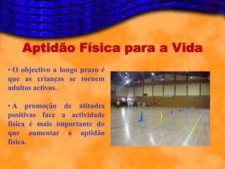 Aptidão Física para a Vida
• O objectivo a longo prazo é
que as crianças se tornem
adultos activos.

• A promoção de atitudes
positivas face a actividade
física é mais importante do
que aumentar a aptidão
física.
 