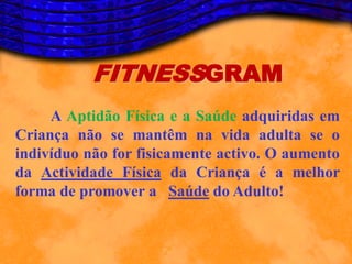 FITNESSGRAM
     A Aptidão Física e a Saúde adquiridas em
Criança não se mantêm na vida adulta se o
indivíduo não for fisicamente activo. O aumento
da Actividade Física da Criança é a melhor
forma de promover a Saúde do Adulto!
 