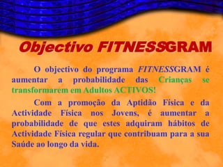 Objectivo FITNESSGRAM
      O objectivo do programa FITNESSGRAM é
aumentar a probabilidade das Crianças se
transformarem em Adultos ACTIVOS!
      Com a promoção da Aptidão Física e da
Actividade Física nos Jovens, é aumentar a
probabilidade de que estes adquiram hábitos de
Actividade Física regular que contribuam para a sua
Saúde ao longo da vida.
 